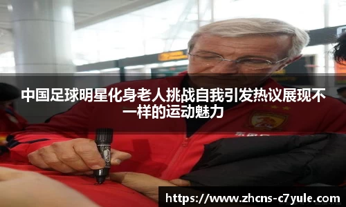 中国足球明星化身老人挑战自我引发热议展现不一样的运动魅力